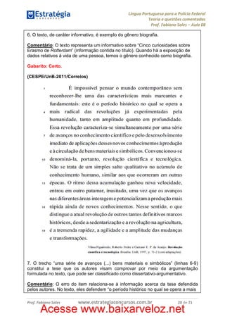 Língua Portuguesa para a Polícia Federal
Teoria e questões comentadas
Prof. Fabiano Sales – Aula 08
6. O texto, de caráter informativo, é exemplo do gênero biografia.
Comentário: O texto representa um informativo sobre “Cinco curiosidades sobre
Erasmo de Rotterdam” (informação contida no título). Quando há a exposição de
dados relativos à vida de uma pessoa, temos o gênero conhecido como biografia.
Gabarito: Certo.
(CESPE/UnB-2011/Correios)

7. O trecho “uma série de avanços (...) bens materiais e simbólicos” (linhas 6-9)
constitui a tese que os autores visam comprovar por meio da argumentação
formulada no texto, que pode ser classificado como dissertativo-argumentativo.
Comentário: O erro do item relaciona-se à informação acerca da tese defendida
pelos autores. No texto, eles defendem “o período histórico no qual se opera a mais
Prof. Fabiano Sales

www.estrategiaconcursos.com.br

20 de 71

Acesse www.baixarveloz.net

 