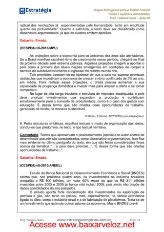 Língua Portuguesa para a Polícia Federal
Teoria e questões comentadas
Prof. Fabiano Sales – Aula 08
radical das revoluções já experimentadas pela humanidade, tanto em amplitude
quanto em profundidade”. Quanto à estrutura, o texto deve ser classificado como
dissertativo-argumentativo, já que os autores emitem opiniões.
Gabarito: Errado.
(CESPE/UnB-2010/MPU)
As projeções sobre a economia para os próximos dez anos são alentadoras.
Se o Brasil mantiver razoável ritmo de crescimento nesse período, chegará ao final
da próxima década sem extrema pobreza. Algumas projeções chegam a apontar o
país como a primeira das atuais nações emergentes em condições de romper a
barreira do subdesenvolvimento e ingressar no restrito mundo rico.
Tais previsões baseiam-se na hipótese de que o país vai superar eventuais
obstáculos que impediriam a economia de crescer a ritmo continuado de 5% ao ano,
em média. Para realizar essas projeções, o Brasil precisa aumentar a sua
capacidade de poupança doméstica e investir mais para ampliar a oferta e se tornar
competitivo.
No lugar de alta carga tributária e estrutura de impostos inadequada, o país
deve priorizar investimentos que expandam a produção e contribuam
simultaneamente para o aumento de produtividade, como é o caso dos gastos com
educação. É dessa forma que são criadas boas oportunidades de trabalho,
geradoras de renda, de maneira sustentável.
O Globo, Editorial, 12/7/2010 (com adaptações).

8. Pelas estruturas sintáticas, escolhas lexicais e modo de organização das ideias,
conclui-se que predomina, no texto, o tipo textual narrativo.
Comentário: Textos que apresentam o posicionamento (opinião) do autor acerca de
determinado assunto são caracterizados como dissertativo-argumentativos. Isso fica
mais evidente no último parágrafo do texto, em que são feitas considerações finais
acerca da temática “... o país deve priorizar...”, “É dessa forma que são criadas
oportunidades de trabalho...”.
Gabarito: Errado.
(CESPE/UnB-2010/ANEEL)
Estudo do Banco Nacional de Desenvolvimento Econômico e Social (BNDES)
estima que, nos próximos quatro anos, os investimentos na indústria brasileira
chegarão a R$ 500 bilhões, um valor 60% maior do que os R$ 311 bilhões
investidos entre 2005 e 2008 (o banco não incluiu 2009, pois ainda não dispõe de
dados consolidados do ano passado).
O estudo aponta forte concentração dos investimentos na exploração de
petróleo e gás, não tanto no pré-sal, mas, especialmente, na cadeia econômica
ligada ao óleo, como a indústria naval e a de fabricação de plataformas. Trata-se de
um investimento que estimula outros setores da economia. Mas o BNDES prevê

Prof. Fabiano Sales

www.estrategiaconcursos.com.br

21 de 71

Acesse www.baixarveloz.net

 