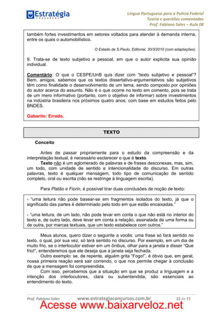 Língua Portuguesa para a Polícia Federal
Teoria e questões comentadas
Prof. Fabiano Sales – Aula 08
também fortes investimentos em setores voltados para atender à demanda interna,
entre os quais o automobilístico.
O Estado de S.Paulo, Editorial, 30/3/2010 (com adaptações).

9. Trata-se de texto subjetivo e pessoal, em que o autor explicita sua opinião
individual.
Comentário: O que o CESPE/UnB quis dizer com “texto subjetivo e pessoal”?
Bem, amigos, sabemos que os textos dissertativo-argumentativos são subjetivos
têm como finalidade o desenvolvimento de um tema, sendo composto por opiniões
do autor acerca do assunto. Não é o que ocorre no texto em comento, pois se trata
de um mero informativo (portanto, com o objetivo de informar) sobre investimentos
na indústria brasileira nos próximos quatro anos, com base em estudos feitos pelo
BNDES.
Gabarito: Errado.

TEXTO
Conceito
Antes de passar propriamente para o estudo da compreensão e da
interpretação textual, é necessário esclarecer o que é texto.
Texto não é um aglomerado de palavras e de frases desconexas, mas, sim,
um todo, com unidade de sentido e intencionalidade do discurso. Em outras
palavras, texto é qualquer mensagem, todo tipo de comunicação de sentido
completo, oral ou escrita (não se restringe à linguagem escrita).
Para Platão e Fiorin, é possível tirar duas conclusões de noção de texto:
- “uma leitura não pode basear-se em fragmentos isolados do texto, já que o
significado das partes é determinado pelo todo em que estão encaixadas.”
- “uma leitura, de um lado, não pode levar em conta o que não está no interior do
texto e, de outro lado, deve levar em conta a relação, assinalada de uma forma ou
de outra, por marcas textuais, que um texto estabelece com outros.”
Meus alunos, quero dizer o seguinte a vocês: uma frase só fará sentido no
texto, o qual, por sua vez, só terá sentido no discurso. Por exemplo, em um dia de
muito frio, se o interlocutor estiver em um ônibus, olhar para a janela e disser “Que
frio!”, entenderemos que ele deseja que a janela seja fechada.
Outro exemplo: se, de repente, alguém grita “Fogo!”, é óbvio que, em geral,
nossa primeira reação será sair correndo, o que nos permite chegar à conclusão
de que a mensagem foi compreendida.
Com isso, percebemos que a situação em que se produz a linguagem e a
intenção dos interlocutores, clara ou subentendida, são essenciais ao
entendimento do texto.

Prof. Fabiano Sales

www.estrategiaconcursos.com.br

22 de 71

Acesse www.baixarveloz.net

 