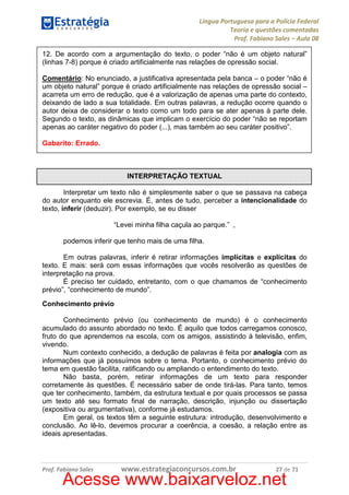 Língua Portuguesa para a Polícia Federal
Teoria e questões comentadas
Prof. Fabiano Sales – Aula 08
12. De acordo com a argumentação do texto, o poder “não é um objeto natural”
(linhas 7-8) porque é criado artificialmente nas relações de opressão social.
Comentário: No enunciado, a justificativa apresentada pela banca – o poder “não é
um objeto natural” porque é criado artificialmente nas relações de opressão social –
acarreta um erro de redução, que é a valorização de apenas uma parte do contexto,
deixando de lado a sua totalidade. Em outras palavras, a redução ocorre quando o
autor deixa de considerar o texto como um todo para se ater apenas à parte dele.
Segundo o texto, as dinâmicas que implicam o exercício do poder “não se reportam
apenas ao caráter negativo do poder (...), mas também ao seu caráter positivo”.
Gabarito: Errado.

INTERPRETAÇÃO TEXTUAL
Interpretar um texto não é simplesmente saber o que se passava na cabeça
do autor enquanto ele escrevia. É, antes de tudo, perceber a intencionalidade do
texto, inferir (deduzir). Por exemplo, se eu disser
“Levei minha filha caçula ao parque.” ,
podemos inferir que tenho mais de uma filha.
Em outras palavras, inferir é retirar informações implícitas e explícitas do
texto. E mais: será com essas informações que vocês resolverão as questões de
interpretação na prova.
É preciso ter cuidado, entretanto, com o que chamamos de “conhecimento
prévio”, “conhecimento de mundo”.
Conhecimento prévio
Conhecimento prévio (ou conhecimento de mundo) é o conhecimento
acumulado do assunto abordado no texto. É aquilo que todos carregamos conosco,
fruto do que aprendemos na escola, com os amigos, assistindo à televisão, enfim,
vivendo.
Num contexto conhecido, a dedução de palavras é feita por analogia com as
informações que já possuímos sobre o tema. Portanto, o conhecimento prévio do
tema em questão facilita, ratificando ou ampliando o entendimento do texto.
Não basta, porém, retirar informações de um texto para responder
corretamente às questões. É necessário saber de onde tirá-las. Para tanto, temos
que ter conhecimento, também, da estrutura textual e por quais processos se passa
um texto até seu formato final de narração, descrição, injunção ou dissertação
(expositiva ou argumentativa), conforme já estudamos.
Em geral, os textos têm a seguinte estrutura: introdução, desenvolvimento e
conclusão. Ao lê-lo, devemos procurar a coerência, a coesão, a relação entre as
ideais apresentadas.

Prof. Fabiano Sales

www.estrategiaconcursos.com.br

27 de 71

Acesse www.baixarveloz.net

 