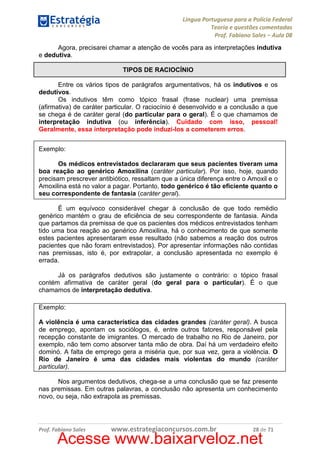 Língua Portuguesa para a Polícia Federal
Teoria e questões comentadas
Prof. Fabiano Sales – Aula 08
Agora, precisarei chamar a atenção de vocês para as interpretações indutiva
e dedutiva.
TIPOS DE RACIOCÍNIO
Entre os vários tipos de parágrafos argumentativos, há os indutivos e os
dedutivos.
Os indutivos têm como tópico frasal (frase nuclear) uma premissa
(afirmativa) de caráter particular. O raciocínio é desenvolvido e a conclusão a que
se chega é de caráter geral (do particular para o geral). É o que chamamos de
interpretação indutiva (ou inferência). Cuidado com isso, pessoal!
Geralmente, essa interpretação pode induzi-los a cometerem erros.
Exemplo:
Os médicos entrevistados declararam que seus pacientes tiveram uma
boa reação ao genérico Amoxilina (caráter particular). Por isso, hoje, quando
precisam prescrever antibiótico, ressaltam que a única diferença entre o Amoxil e o
Amoxilina está no valor a pagar. Portanto, todo genérico é tão eficiente quanto o
seu correspondente de fantasia (caráter geral).
É um equívoco considerável chegar à conclusão de que todo remédio
genérico mantém o grau de eficiência de seu correspondente de fantasia. Ainda
que partamos da premissa de que os pacientes dos médicos entrevistados tenham
tido uma boa reação ao genérico Amoxilina, há o conhecimento de que somente
estes pacientes apresentaram esse resultado (não sabemos a reação dos outros
pacientes que não foram entrevistados). Por apresentar informações não contidas
nas premissas, isto é, por extrapolar, a conclusão apresentada no exemplo é
errada.
Já os parágrafos dedutivos são justamente o contrário: o tópico frasal
contém afirmativa de caráter geral (do geral para o particular). É o que
chamamos de interpretação dedutiva.
Exemplo:
A violência é uma característica das cidades grandes (caráter geral). A busca
de emprego, apontam os sociólogos, é, entre outros fatores, responsável pela
recepção constante de imigrantes. O mercado de trabalho no Rio de Janeiro, por
exemplo, não tem como absorver tanta mão de obra. Daí há um verdadeiro efeito
dominó. A falta de emprego gera a miséria que, por sua vez, gera a violência. O
Rio de Janeiro é uma das cidades mais violentas do mundo (caráter
particular).
Nos argumentos dedutivos, chega-se a uma conclusão que se faz presente
nas premissas. Em outras palavras, a conclusão não apresenta um conhecimento
novo, ou seja, não extrapola as premissas.

Prof. Fabiano Sales

www.estrategiaconcursos.com.br

28 de 71

Acesse www.baixarveloz.net

 