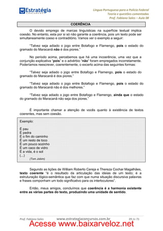 Língua Portuguesa para a Polícia Federal
Teoria e questões comentadas
Prof. Fabiano Sales – Aula 08
COERÊNCIA
O devido emprego de marcas linguísticas na superfície textual implica
coesão. No entanto, esta por si só não garante a coerência, pois um texto pode ser
simultaneamente coeso e contraditório. Vamos ver o exemplo a seguir:
“Talvez seja adiado o jogo entre Botafogo e Flamengo, pois o estado do
gramado do Maracanã não é dos piores.”
No período acima, percebemos que há uma incoerência, uma vez que a
conjunção explicativa “pois” e o advérbio “não” foram empregados incorretamente.
Poderíamos reescrever, coerentemente, o excerto acima das seguintes formas:
“Talvez seja adiado o jogo entre Botafogo e Flamengo, pois o estado do
gramado do Maracanã é dos piores.”
“Talvez seja adiado o jogo entre Botafogo e Flamengo, pois o estado do
gramado do Maracanã não é dos melhores.”
“Talvez seja adiado o jogo entre Botafogo e Flamengo, ainda que o estado
do gramado do Maracanã não seja dos piores.”

É importante chamar a atenção de vocês quanto à existência de textos
coerentes, mas sem coesão.
Exemplo:
É pau
É pedra
É o fim do caminho
É um resto de toco
É um pouco sozinho
É um caco de vidro
É a vida, é o sol
(...)
(Tom Jobim)

Segundo as lições de William Roberto Cereja e Thereza Cochar Magalhães,
texto coerente “é o resultado da articulação das ideias de um texto; é a
estruturação lógico-semântica que faz com que numa situação discursiva palavras
e frases componham um todo significativo para os interlocutores”.
Então, meus amigos, concluímos que coerência é a harmonia existente
entre as várias partes do texto, produzindo uma unidade de sentido.

Prof. Fabiano Sales

www.estrategiaconcursos.com.br

29 de 71

Acesse www.baixarveloz.net

 