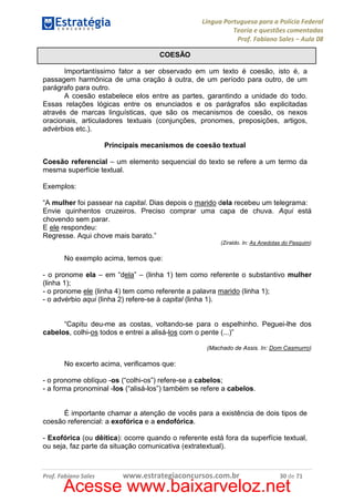 Língua Portuguesa para a Polícia Federal
Teoria e questões comentadas
Prof. Fabiano Sales – Aula 08
COESÃO
Importantíssimo fator a ser observado em um texto é coesão, isto é, a
passagem harmônica de uma oração à outra, de um período para outro, de um
parágrafo para outro.
A coesão estabelece elos entre as partes, garantindo a unidade do todo.
Essas relações lógicas entre os enunciados e os parágrafos são explicitadas
através de marcas linguísticas, que são os mecanismos de coesão, os nexos
oracionais, articuladores textuais (conjunções, pronomes, preposições, artigos,
advérbios etc.).
Principais mecanismos de coesão textual
Coesão referencial – um elemento sequencial do texto se refere a um termo da
mesma superfície textual.
Exemplos:
“A mulher foi passear na capital. Dias depois o marido dela recebeu um telegrama:
Envie quinhentos cruzeiros. Preciso comprar uma capa de chuva. Aqui está
chovendo sem parar.
E ele respondeu:
Regresse. Aqui chove mais barato.”
(Ziraldo. In: As Anedotas do Pasquim)

No exemplo acima, temos que:
- o pronome ela – em “dela” – (linha 1) tem como referente o substantivo mulher
(linha 1);
- o pronome ele (linha 4) tem como referente a palavra marido (linha 1);
- o advérbio aqui (linha 2) refere-se à capital (linha 1).

“Capitu deu-me as costas, voltando-se para o espelhinho. Peguei-lhe dos
cabelos, colhi-os todos e entrei a alisá-los com o pente (...)”
(Machado de Assis. In: Dom Casmurro)

No excerto acima, verificamos que:
- o pronome oblíquo -os (“colhi-os”) refere-se a cabelos;
- a forma pronominal -los (“alisá-los”) também se refere a cabelos.

É importante chamar a atenção de vocês para a existência de dois tipos de
coesão referencial: a exofórica e a endofórica.
- Exofórica (ou dêitica): ocorre quando o referente está fora da superfície textual,
ou seja, faz parte da situação comunicativa (extratextual).

Prof. Fabiano Sales

www.estrategiaconcursos.com.br

30 de 71

Acesse www.baixarveloz.net

 