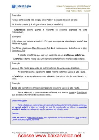 Língua Portuguesa para a Polícia Federal
Teoria e questões comentadas
Prof. Fabiano Sales – Aula 08
Exemplos:
Porque será que ele não chegou ainda? (ele = a pessoa de quem se fala)
Lá é muito quente. (Lá = lugar a que a pessoa se referiu)
- Endofórica: ocorre quando o referente se encontra expresso no texto
(intratextual).
Exemplos:
João disse que estava a caminho. Por que será que ele não chegou ainda? (ele
refere-se a João)
Nas férias, viajei para Mato Grosso do Sul. Lá é muito quente. (Lá refere-se a Mato
Grosso do Sul)
A coesão endofórica, por sua vez, subdivide-se em anafórica e catafórica.
- Anafórica: o termo refere-se a um elemento anteriormente mencionado no texto.
Exemplo:
Vasco e São Paulo: esses são os melhores times do campeonato brasileiro.
No exemplo acima, o pronome esses retoma os termos Vasco e São Paulo.
- Catafórica: o termo refere-se a um elemento que ainda não foi mencionado no
texto.
Exemplo:
Estes são os melhores times do campeonato brasileiro: Vasco e São Paulo.
Neste exemplo, o pronome estes refere-se aos termos Vasco e São Paulo,
que ainda não haviam sido citados no texto.
Dica estratégica!
Para estabelecer a diferença entre dois elementos anteriormente citados, empregase este(s), esta(s) e isto, em relação ao que foi mencionado por último, e aquele(s),
aquela(s), aquilo, em relação ao que foi nomeado em primeiro lugar.
Exemplo:
José de Alencar e Machado de Assis são importantes escritores brasileiros; este escreveu
Dom Casmurro; aquele, Iracema.

Prof. Fabiano Sales

www.estrategiaconcursos.com.br

31 de 71

Acesse www.baixarveloz.net

 