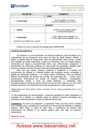 Língua Portuguesa para a Polícia Federal
Teoria e questões comentadas
Prof. Fabiano Sales – Aula 08
VALOR DE ...

EXEMPLO
COMO

•

Estudou como o pai mandou.
(= Estudou conforme o pai mandou.)

Conformação

QUANTO
•

Adição

•

Comparação

Ele tanto estuda quanto trabalha.
(= Ele estuda e trabalha.)
O filho é tão estudioso quanto o pai.
(= O filho é tão estudioso quanto o pai é.)

Aparece na correlação “tão...quanto”.

Vamos ver como o assunto foi cobrado pelo CESPE/UnB:
(CESPE/UnB-2009/TCU)
Um governo, ou uma sociedade, nos tempos modernos, está vinculado a um
pressuposto que se apresenta como novo em face da Idade Antiga e Média, a
saber: a própria ideia de democracia. Para ser democrático, deve contar, a partir
das relações de poder estendidas a todos os indivíduos, com um espaço político
demarcado por regras e procedimentos claros, que, efetivamente, assegurem o
atendimento às demandas públicas da maior parte da população, elegidas pela
própria sociedade, através de suas formas de participação/representação.
Para que isso ocorra, contudo, impõe-se a existência e a eficácia de
instrumentos de reflexão e o debate público das questões sociais vinculadas à
gestão de interesses coletivos — e, muitas vezes, conflitantes, como os direitos
liberais de liberdade, de opinião, de reunião, de associação etc. —, tendo como
pressupostos informativos um núcleo de direitos invioláveis, conquistados,
principalmente, desde o início da Idade Moderna, e ampliados pelo
Constitucionalismo Social do século XX até os dias de hoje. Fala-se, por certo, dos
Direitos Humanos e Fundamentais de todas as gerações ou ciclos possíveis.
Rogério Gesta Leal. Poder político, estado e sociedade. Internet: <www.mundojuridico.adv.br> (com
adaptações).

13. Na organização da argumentação, o segundo parágrafo do texto estabelece a
condição de o debate e a reflexão sobre os direitos humanos vinculados aos
interesses coletivos estarem na base da ideia de democracia.
Comentário: No início do parágrafo, a expressão “Para que isso ocorra” denota
uma condição para a “existência e a eficácia de instrumentos de reflexão e o debate
público”. Além disso, o autor do texto frisa a importância da eficácia dos
instrumentos de reflexão e do debate público para que haja um governo
democrático.
Gabarito: Certo.

Prof. Fabiano Sales

www.estrategiaconcursos.com.br

34 de 71

Acesse www.baixarveloz.net

 