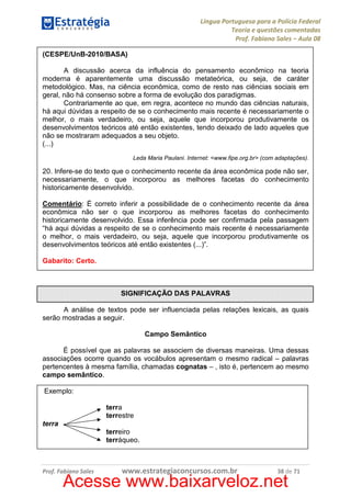 Língua Portuguesa para a Polícia Federal
Teoria e questões comentadas
Prof. Fabiano Sales – Aula 08
(CESPE/UnB-2010/BASA)
A discussão acerca da influência do pensamento econômico na teoria
moderna é aparentemente uma discussão metateórica, ou seja, de caráter
metodológico. Mas, na ciência econômica, como de resto nas ciências sociais em
geral, não há consenso sobre a forma de evolução dos paradigmas.
Contrariamente ao que, em regra, acontece no mundo das ciências naturais,
há aqui dúvidas a respeito de se o conhecimento mais recente é necessariamente o
melhor, o mais verdadeiro, ou seja, aquele que incorporou produtivamente os
desenvolvimentos teóricos até então existentes, tendo deixado de lado aqueles que
não se mostraram adequados a seu objeto.
(...)
Leda Maria Paulani. Internet: <www.fipe.org.br> (com adaptações).

20. Infere-se do texto que o conhecimento recente da área econômica pode não ser,
necessariamente, o que incorporou as melhores facetas do conhecimento
historicamente desenvolvido.
Comentário: É correto inferir a possibilidade de o conhecimento recente da área
econômica não ser o que incorporou as melhores facetas do conhecimento
historicamente desenvolvido. Essa inferência pode ser confirmada pela passagem
“há aqui dúvidas a respeito de se o conhecimento mais recente é necessariamente
o melhor, o mais verdadeiro, ou seja, aquele que incorporou produtivamente os
desenvolvimentos teóricos até então existentes (...)”.
Gabarito: Certo.

SIGNIFICAÇÃO DAS PALAVRAS
A análise de textos pode ser influenciada pelas relações lexicais, as quais
serão mostradas a seguir.
Campo Semântico
É possível que as palavras se associem de diversas maneiras. Uma dessas
associações ocorre quando os vocábulos apresentam o mesmo radical – palavras
pertencentes à mesma família, chamadas cognatas – , isto é, pertencem ao mesmo
campo semântico.
Exemplo:
terra
terrestre
terra
terreiro
terráqueo.

Prof. Fabiano Sales

www.estrategiaconcursos.com.br

38 de 71

Acesse www.baixarveloz.net

 