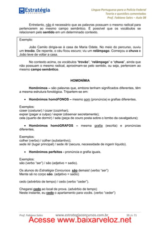 Língua Portuguesa para a Polícia Federal
Teoria e questões comentadas
Prof. Fabiano Sales – Aula 08
Entretanto, não é necessário que as palavras possuam o mesmo radical para
pertencerem ao mesmo campo semântico. É possível que os vocábulos se
relacionem pelo sentido em um determinado contexto.
Exemplo:
João Camilo dirigia-se à casa de Maria Odete. No meio do percurso, ouviu
um trovão. De repente, o céu ficou escuro; viu um relâmpago. Começou a chuva e
João teve de voltar a casa.
No contexto acima, os vocábulos “trovão”, “relâmpago” e “chuva”, ainda que
não possuam o mesmo radical, aproximam-se pelo sentido, ou seja, pertencem ao
mesmo campo semântico.

HOMONÍMIA
Homônimos – são palavras que, embora tenham significados diferentes, têm
a mesma estrutura fonológica. Tripartem-se em:
•

Homônimos homóFONOS – mesmo som (pronúncia) e grafias diferentes.

Exemplos:
coser (costurar) / cozer (cozinhar);
expiar (pagar a culpa) / espiar (observar secretamente);
cela (quarto de dormir) / sela (peça de couro posta sobre o lombo da cavalgadura);
• Homônimos homóGRAFOS – mesma grafia (escrita) e pronúncias
diferentes.
Exemplos:
colher (verbo) / colher (substantivo);
sede /é/ (lugar principal) / sede /ê/ (secura, necessidade de ingerir líquido).
•

Homônimos perfeitos - pronúncia e grafia iguais.

Exemplos:
são (verbo “ser”) / são (adjetivo = sadio).
Os alunos do Estratégia Concursos são demais! (verbo “ser”)
Mente sã no corpo são. (adjetivo = sadio)
cedo (advérbio de tempo) / cedo (verbo “ceder”).
Chegarei cedo ao local de prova. (advérbio de tempo)
Neste instante, eu cedo o apartamento para vocês. (verbo “ceder”)

Prof. Fabiano Sales

www.estrategiaconcursos.com.br

39 de 71

Acesse www.baixarveloz.net

 