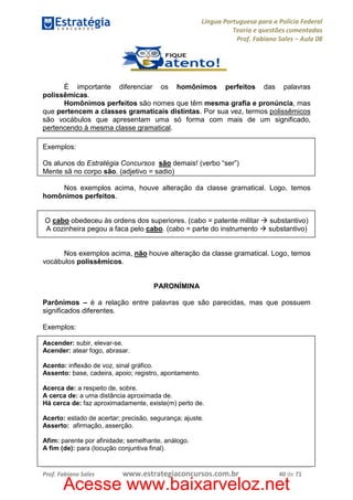 Língua Portuguesa para a Polícia Federal
Teoria e questões comentadas
Prof. Fabiano Sales – Aula 08

É importante diferenciar os homônimos perfeitos das palavras
polissêmicas.
Homônimos perfeitos são nomes que têm mesma grafia e pronúncia, mas
que pertencem a classes gramaticais distintas. Por sua vez, termos polissêmicos
são vocábulos que apresentam uma só forma com mais de um significado,
pertencendo à mesma classe gramatical.
Exemplos:
Os alunos do Estratégia Concursos são demais! (verbo “ser”)
Mente sã no corpo são. (adjetivo = sadio)
Nos exemplos acima, houve alteração da classe gramatical. Logo, temos
homônimos perfeitos.

O cabo obedeceu às ordens dos superiores. (cabo = patente militar
A cozinheira pegou a faca pelo cabo. (cabo = parte do instrumento

substantivo)
substantivo)

Nos exemplos acima, não houve alteração da classe gramatical. Logo, temos
vocábulos polissêmicos.

PARONÍMINA
Parônimos – é a relação entre palavras que são parecidas, mas que possuem
significados diferentes.
Exemplos:
Ascender: subir, elevar-se.
Acender: atear fogo, abrasar.
Acento: inflexão de voz, sinal gráfico.
Assento: base, cadeira, apoio; registro, apontamento.
Acerca de: a respeito de, sobre.
A cerca de: a uma distância aproximada de.
Há cerca de: faz aproximadamente, existe(m) perto de.
Acerto: estado de acertar; precisão, segurança; ajuste.
Asserto: afirmação, asserção.
Afim: parente por afinidade; semelhante, análogo.
A fim (de): para (locução conjuntiva final).

Prof. Fabiano Sales

www.estrategiaconcursos.com.br

40 de 71

Acesse www.baixarveloz.net

 