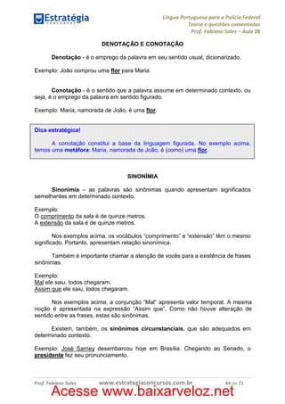 Língua Portuguesa para a Polícia Federal
Teoria e questões comentadas
Prof. Fabiano Sales – Aula 08
DENOTAÇÃO E CONOTAÇÃO
Denotação - é o emprego da palavra em seu sentido usual, dicionarizado.
Exemplo: João comprou uma flor para Maria.

Conotação - é o sentido que a palavra assume em determinado contexto, ou
seja, é o emprego da palavra em sentido figurado.
Exemplo: Maria, namorada de João, é uma flor.

Dica estratégica!
A conotação constitui a base da linguagem figurada. No exemplo acima,
temos uma metáfora: Maria, namorada de João, é (como) uma flor.

SINONÍMIA
Sinonímia – as palavras são sinônimas quando apresentam significados
semelhantes em determinado contexto.
Exemplo:
O comprimento da sala é de quinze metros.
A extensão da sala é de quinze metros.
Nos exemplos acima, os vocábulos “comprimento” e “extensão” têm o mesmo
significado. Portanto, apresentam relação sinonímica.
Também é importante chamar a atenção de vocês para a existência de frases
sinônimas.
Exemplo:
Mal ele saiu, todos chegaram.
Assim que ele saiu, todos chegaram.
Nos exemplos acima, a conjunção “Mal” apresenta valor temporal. A mesma
noção é apresentada na expressão “Assim que”. Como não houve alteração de
sentido entre as frases, estas são sinônimas.
Existem, também, os sinônimos circunstanciais, que são adequados em
determinado contexto.
Exemplo: José Sarney desembarcou hoje em Brasília. Chegando ao Senado, o
presidente fez seu pronunciamento.

Prof. Fabiano Sales

www.estrategiaconcursos.com.br

44 de 71

Acesse www.baixarveloz.net

 