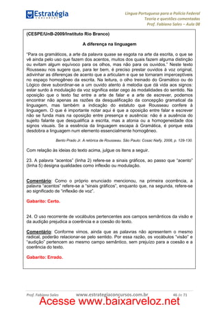 Língua Portuguesa para a Polícia Federal
Teoria e questões comentadas
Prof. Fabiano Sales – Aula 08
(CESPE/UnB-2009/Instituto Rio Branco)
A diferença na linguagem
“Para os gramáticos, a arte da palavra quase se esgota na arte da escrita, o que se
vê ainda pelo uso que fazem dos acentos, muitos dos quais fazem alguma distinção
ou evitam algum equívoco para os olhos, mas não para os ouvidos.” Neste texto
Rousseau nos sugere que, para ler bem, é preciso prestar ouvidos à voz original,
adivinhar as diferenças de acento que a articulam e que se tornaram imperceptíveis
no espaço homogêneo da escrita. Na leitura, o olho treinado do Gramático ou do
Lógico deve subordinar-se a um ouvido atento à melodia que dá vida aos signos:
estar surdo à modulação da voz significa estar cego às modalidades do sentido. Na
oposição que o texto faz entre a arte de falar e a arte de escrever, podemos
encontrar não apenas as razões da desqualificação da concepção gramatical da
linguagem, mas também a indicação do estatuto que Rousseau confere à
linguagem. O que é importante notar aqui é que a oposição entre falar e escrever
não se funda mais na oposição entre presença e ausência: não é a ausência do
sujeito falante que desqualifica a escrita, mas a atonia ou a homogeneidade dos
signos visuais. Se a essência da linguagem escapa à Gramática, é porque esta
desdobra a linguagem num elemento essencialmente homogêneo.
Bento Prado Jr. A retórica de Rousseau. São Paulo: Cosac Naify, 2008, p. 129-130.

Com relação às ideias do texto acima, julgue os itens a seguir.
23. A palavra “acentos” (linha 2) refere-se a sinais gráficos, ao passo que “acento”
(linha 5) designa qualidades como inflexão ou modulação.

Comentário: Como o próprio enunciado mencionou, na primeira ocorrência, a
palavra “acentos” refere-se a “sinais gráficos”, enquanto que, na segunda, refere-se
ao significado de “inflexão de voz”.
Gabarito: Certo.

24. O uso recorrente de vocábulos pertencentes aos campos semânticos da visão e
da audição prejudica a coerência e a coesão do texto.
Comentário: Conforme vimos, ainda que as palavras não apresentem o mesmo
radical, poderão relacionar-se pelo sentido. Por essa razão, os vocábulos “visão” e
“audição” pertencem ao mesmo campo semântico, sem prejuízo para a coesão e a
coerência do texto.
Gabarito: Errado.

Prof. Fabiano Sales

www.estrategiaconcursos.com.br

46 de 71

Acesse www.baixarveloz.net

 