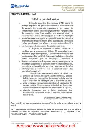 Língua Portuguesa para a Polícia Federal
Teoria e questões comentadas
Prof. Fabiano Sales – Aula 08
(CESPE/UnB-2011/Correios)

Com relação ao uso de vocábulos e expressões do texto acima, julgue o item a
seguir.
25. Caracterizam vocabulário técnico da área de economia, em que se situa a
temática do texto, os seguintes vocábulos: “mercados” (L.7), “liquidez” (L.27),
“rendimento” (L.28) e “investimentos” (L.29).

Prof. Fabiano Sales

www.estrategiaconcursos.com.br

47 de 71

Acesse www.baixarveloz.net

 