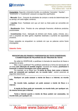 Língua Portuguesa para a Polícia Federal
Teoria e questões comentadas
Prof. Fabiano Sales – Aula 08
Comentário: Segundo o dicionário Aurélio, os vocábulos “mercados”, “liquidez”,
“rendimento” e “investimento” possuem os seguintes significados:
- Mercado: Econ. Conjunto de atividades de compra e venda de determinado bem
ou serviço, em certa região; comércio.
- Liquidez: Econ. Facilidade com que um bem ou título pode ser convertido em
dinheiro.
- Rendimento: Econ. Produto de uma aplicação financeira; eficiência produtiva;
produtividade.
- Investimentos: Econ. Aplicação de dinheiro (em títulos, ações, imóveis, etc.),
com o propósito de obter ganho; dispêndio destinado a aumento de capacidade
produtiva.
Essas acepções se enquadram no contexto em que as palavras acima foram
empregadas.

Gabarito: Certo.

REESCRITURA DE FRASES E PARÁGRAFOS DO TEXTO (PARÁFRASE)
E SUBSTITUIÇÃO DE PALAVRAS OU DE TRECHOS DE TEXTO
No edital do CESPE/UnB, a paráfrase é chamada de reescritura de frases e
parágrafos do texto.
Mas o que é paráfrase? Por paráfrase entende-se a forma de reprodução de
um texto sem alteração de sentido original. Trocando em miúdos, parafrasear é
transmitir a mesma mensagem com outras palavras.
Por exemplo, se eu disser que “A mente de Deus, bem como a internet,
pode ser acessada por qualquer um, no mundo todo.”, seriam possíveis as
seguintes reescrituras:
Qualquer um pode acessar a mente de Deus e a internet, no mundo
todo,
No mundo todo, qualquer um pode acessar a mente de Deus e a
internet.
A mente de Deus pode ser acessada, no mundo todo, por qualquer um,
da mesma forma que a internet.
Tanto a internet quanto a mente de Deus podem ser acessadas, no
mundo todo, por qualquer um.

Prof. Fabiano Sales

www.estrategiaconcursos.com.br

48 de 71

Acesse www.baixarveloz.net

 