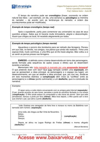 Língua Portuguesa para a Polícia Federal
Teoria e questões comentadas
Prof. Fabiano Sales – Aula 08
O tempo da narrativa pode ser cronológico (linear, ocorrendo na ordem
natural dos fatos – por exemplo, um dia, uma semana) ou psicológico (a memória
do narrador – de acordo com as lembranças do narrador, a ordem dos
acontecimentos pode ser modificada).
Exemplo de tempo cronológico (tempo real)
Após o expediente, partiu para comemorar seu aniversário na casa de seus
queridos amigos. Sabia que lá haveria muita brincadeira, alegria e descontração.
Assim que chegou ao local, foi recebido alegremente por todos.

Exemplo de tempo psicológico (tempo mental)
Aguardava o socorro dos bombeiros para ser retirado das ferragens. Pensou
em sua vida, na família, nos amigos, nos planos que ainda não realizara. Tinha uma
esposa linda, muito carinhosa, e uma filha que só lhe trazia alegrias. Mas voltou a si
ao sentir as pernas presas nas ferragens.
ENREDO - é definido como a trama desenvolvida em torno das personagens,
sendo formado pela sequência de ações (causa e efeito) que se desenrolam
durante a narrativa.
Memorizem isto: toda narração é marcada por uma progressão temporal!
O que pretendo dizer com isso? Que toda narração contém uma exposição, em
que se apresentam a ideia principal, as personagens e o espaço (ou lugar); um
desenvolvimento, em que se detalha a ideia principal, que, por sua vez, divide-se
em dois momentos distintos: a complicação (têm início os “conflitos” entre as
personagens) e o clímax (ponto culminante); e um desfecho, que é a conclusão da
narrativa.
Exemplos:
O rapaz varou a noite inteira conversando com os amigos pela Internet (exposição).
O pai, quando acordou às seis horas, percebeu a porta do escritório fechada e a luz acesa
(complicação). O filho ainda estava no computador e não havia ido dormir. Sem que este
percebesse, trancou a porta por fora (clímax). Meia hora depois, o filho queria sair e teve
que chamar o pai, que abriu a porta (desfecho).

“João Gostoso era carregador de feira livre e morava no morro da Babilônia num
barracão sem número. (exposição)
Uma noite, ele chegou ao Bar Vinte de Novembro.
Bebeu
Cantou
Dançou

(complicação)

Depois se atirou na Lagoa Rodrigo de Freitas (clímax) e morreu afogado
(desfecho)."
(Manuel Bandeira)

Prof. Fabiano Sales

www.estrategiaconcursos.com.br

5 de 71

Acesse www.baixarveloz.net

 