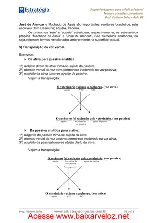 Língua Portuguesa para a Polícia Federal
Teoria e questões comentadas
Prof. Fabiano Sales – Aula 08
José de Alencar e Machado de Assis são importantes escritores brasileiros; este
escreveu Dom Casmurro; aquele, Iracema.
Os pronomes “este” e “aquele” substituem, respectivamente, os substantivos
próprios “Machado de Assis” e “José de Alencar”. São elementos anafóricos, ou
seja, retomam termos mencionados anteriormente na superfície textual.
5) Transposição de voz verbal.
Exemplos:
Da ativa para passiva analítica:
1º) o objeto direto da ativa torna-se sujeito da passiva;
2º) o tempo verbal da voz ativa permanece inalterado na voz passiva;
3º) o sujeito da ativa torna-se agente da passiva.
Vejam a transposição:
O veterinário vacinou o cachorro. (voz ativa)
sujeito

VTD

OD

O cachorro foi vacinado pelo veterinário. (voz passiva)
sujeito

loc. verbal de
voz passiva

agente da passiva

Da passiva analítica para a ativa:
1º) o agente da passiva torna-se sujeito da ativa;
2º) o tempo verbal da voz passiva permanece inalterado na voz ativa;
3º) o sujeito da passiva torna-se objeto direto da ativa.
Vejam a transposição:
O cachorro foi vacinado pelo veterinário. (voz passiva)
sujeito

loc. verbal de
voz passiva

agente da passiva

O veterinário vacinou o cachorro. (voz ativa)
sujeito

Prof. Fabiano Sales

VTD

OD

www.estrategiaconcursos.com.br

51 de 71

Acesse www.baixarveloz.net

 