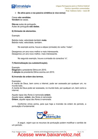 Língua Portuguesa para a Polícia Federal
Teoria e questões comentadas
Prof. Fabiano Sales – Aula 08
Da ativa para a voz passiva sintética (e vice-versa):
Casas são vendidas.
Vendem-se casas.
Dão-se aulas de português.
Aulas de português são dadas.
6) Omissão de elementos.
Exemplo:
Bebida mata; velocidade também mata.
Bebida mata; velocidade, também.
No exemplo acima, houve a elipse (omissão) do verbo “matar”.
Desejamos um ano novo melhor e mais interessante.
Desejamos um ano novo melhor, mais interessante.
No segundo exemplo, houve a omissão do conectivo “e”.
7) Nominalização (ou substantivação).
Exemplo:
Elegeram a presidente Dilma em 2010.
A eleição da presidente Dilma ocorreu em 2010.
8) Inversão da ordem dos termos.
Exemplos:
A mente de Deus, bem como a internet, pode ser acessada por qualquer um, no
mundo todo.
A mente de Deus pode ser acessada, no mundo todo, por qualquer um, bem como a
internet.
Aquele rapaz deu flores à namorada ontem.
Aquele rapaz, ontem, deu flores à namorada.
Ontem, aquele rapaz deu flores à namorada.
Conforme vimos acima, para que haja a inversão da ordem do período, a
pontuação é fundamental.

A seguir, vejam que os recursos de pontuação podem modificar o sentido de
um período.

Prof. Fabiano Sales

www.estrategiaconcursos.com.br

52 de 71

Acesse www.baixarveloz.net

 