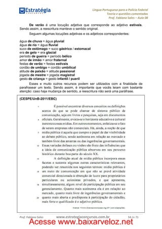 Língua Portuguesa para a Polícia Federal
Teoria e questões comentadas
Prof. Fabiano Sales – Aula 08
De verão é uma locução adjetiva que corresponde ao adjetivo estivais.
Sendo assim, a reescritura manteve o sentido original.
Seguem algumas locuções adjetivas e os adjetivos correspondentes:
água de chuva = água pluvial
água de rio = água fluvial
suco de estômago = suco gástrico / estomacal
era de gelo = era glacial
período de guerra = período bélico
amor de irmão = amor fraternal
festas de verão = festas estivais
cordão de umbigo = cordão umbilical
atitude de paixão = atitude passional
jogada de mestre = jogada magistral
gesto de criança = gesto infantil / pueril
Esses e muito outros recursos podem ser utilizados com a finalidade de
parafrasear um texto. Sendo assim, é importante que vocês leiam com bastante
atenção: caso haja mudança de sentido, a reescritura não será uma paráfrase.
(CESPE/UnB-2011/EBC)

Prof. Fabiano Sales

www.estrategiaconcursos.com.br

54 de 71

Acesse www.baixarveloz.net

 