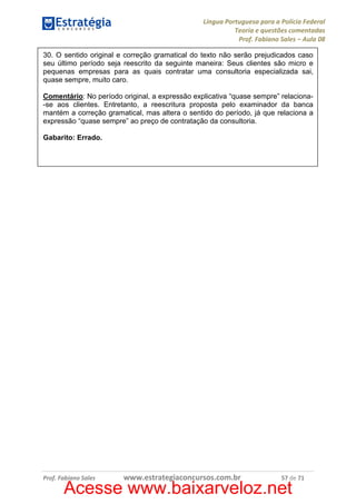Língua Portuguesa para a Polícia Federal
Teoria e questões comentadas
Prof. Fabiano Sales – Aula 08
30. O sentido original e correção gramatical do texto não serão prejudicados caso
seu último período seja reescrito da seguinte maneira: Seus clientes são micro e
pequenas empresas para as quais contratar uma consultoria especializada sai,
quase sempre, muito caro.
Comentário: No período original, a expressão explicativa “quase sempre” relaciona-se aos clientes. Entretanto, a reescritura proposta pelo examinador da banca
mantém a correção gramatical, mas altera o sentido do período, já que relaciona a
expressão “quase sempre” ao preço de contratação da consultoria.
Gabarito: Errado.

Prof. Fabiano Sales

www.estrategiaconcursos.com.br

57 de 71

Acesse www.baixarveloz.net

 