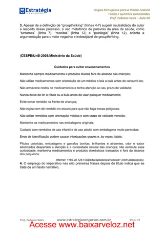 Língua Portuguesa para a Polícia Federal
Teoria e questões comentadas
Prof. Fabiano Sales – Aula 08
3. Apesar de a definição de “groupthinking” (linhas 4-7) sugerir neutralidade do autor
a respeito desse processo, o uso metafórico de palavras da área de saúde, como
“sintomas” (linha 7), “receitas” (linha 12) e “patologia” (linha 12), orienta a
argumentação para o valor negativo e indesejável de groupthinking.

(CESPE/UnB-2008/Ministério da Saúde)

Cuidados para evitar envenenamentos
Mantenha sempre medicamentos e produtos tóxicos fora do alcance das crianças;
Não utilize medicamentos sem orientação de um médico e leia a bula antes de consumi-los;
Não armazene restos de medicamentos e tenha atenção ao seu prazo de validade;
Nunca deixe de ler o rótulo ou a bula antes de usar qualquer medicamento;
Evite tomar remédio na frente de crianças;
Não ingira nem dê remédio no escuro para que não haja trocas perigosas;
Não utilize remédios sem orientação médica e com prazo de validade vencido;
Mantenha os medicamentos nas embalagens originais;
Cuidado com remédios de uso infantil e de uso adulto com embalagens muito parecidas;
Erros de identificação podem causar intoxicações graves e, às vezes, fatais;
Pílulas coloridas, embalagens e garrafas bonitas, brilhantes e atraentes, odor e sabor
adocicados despertam a atenção e a curiosidade natural das crianças; não estimule essa
curiosidade; mantenha medicamentos e produtos domésticos trancados e fora do alcance
dos pequenos.
Internet: <189.28.128.100/portal/aplicacoes/noticias> (com adaptações).

4. O emprego do imperativo nas oito primeiras frases depois do título indica que se
trata de um texto narrativo.

Prof. Fabiano Sales

www.estrategiaconcursos.com.br

59 de 71

Acesse www.baixarveloz.net

 