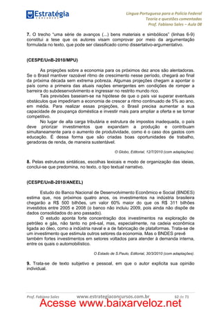 Língua Portuguesa para a Polícia Federal
Teoria e questões comentadas
Prof. Fabiano Sales – Aula 08
7. O trecho “uma série de avanços (...) bens materiais e simbólicos” (linhas 6-9)
constitui a tese que os autores visam comprovar por meio da argumentação
formulada no texto, que pode ser classificado como dissertativo-argumentativo.

(CESPE/UnB-2010/MPU)
As projeções sobre a economia para os próximos dez anos são alentadoras.
Se o Brasil mantiver razoável ritmo de crescimento nesse período, chegará ao final
da próxima década sem extrema pobreza. Algumas projeções chegam a apontar o
país como a primeira das atuais nações emergentes em condições de romper a
barreira do subdesenvolvimento e ingressar no restrito mundo rico.
Tais previsões baseiam-se na hipótese de que o país vai superar eventuais
obstáculos que impediriam a economia de crescer a ritmo continuado de 5% ao ano,
em média. Para realizar essas projeções, o Brasil precisa aumentar a sua
capacidade de poupança doméstica e investir mais para ampliar a oferta e se tornar
competitivo.
No lugar de alta carga tributária e estrutura de impostos inadequada, o país
deve priorizar investimentos que expandam a produção e contribuam
simultaneamente para o aumento de produtividade, como é o caso dos gastos com
educação. É dessa forma que são criadas boas oportunidades de trabalho,
geradoras de renda, de maneira sustentável.
O Globo, Editorial, 12/7/2010 (com adaptações).

8. Pelas estruturas sintáticas, escolhas lexicais e modo de organização das ideias,
conclui-se que predomina, no texto, o tipo textual narrativo.

(CESPE/UnB-2010/ANEEL)
Estudo do Banco Nacional de Desenvolvimento Econômico e Social (BNDES)
estima que, nos próximos quatro anos, os investimentos na indústria brasileira
chegarão a R$ 500 bilhões, um valor 60% maior do que os R$ 311 bilhões
investidos entre 2005 e 2008 (o banco não incluiu 2009, pois ainda não dispõe de
dados consolidados do ano passado).
O estudo aponta forte concentração dos investimentos na exploração de
petróleo e gás, não tanto no pré-sal, mas, especialmente, na cadeia econômica
ligada ao óleo, como a indústria naval e a de fabricação de plataformas. Trata-se de
um investimento que estimula outros setores da economia. Mas o BNDES prevê
também fortes investimentos em setores voltados para atender à demanda interna,
entre os quais o automobilístico.
O Estado de S.Paulo, Editorial, 30/3/2010 (com adaptações).

9. Trata-se de texto subjetivo e pessoal, em que o autor explicita sua opinião
individual.

Prof. Fabiano Sales

www.estrategiaconcursos.com.br

62 de 71

Acesse www.baixarveloz.net

 