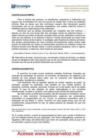 Língua Portuguesa para a Polícia Federal
Teoria e questões comentadas
Prof. Fabiano Sales – Aula 08
(CESPE/UnB-2010/MPU)
Para a maioria das pessoas, os assaltantes, assassinos e traficantes que
possam ser encontrados em uma rua escura da cidade são o cerne do problema
criminal. Mas os danos que tais criminosos causam são minúsculos quando
comparados com os de criminosos respeitáveis, que vestem colarinho branco e
trabalham para as organizações mais poderosas.
Estima-se que as perdas provocadas por violações das leis antitrust —
apenas um item de uma longa lista dos principais crimes do colarinho branco —
sejam maiores que todas as perdas causadas pelos crimes notificados à polícia em
mais de uma década, e as relativas a danos e mortes provocadas por esse crime
apresentam índices ainda maiores. A ocultação, pela indústria do asbesto (amianto),
dos perigos representados por seus produtos provavelmente custou tantas vidas
quanto as destruídas por todos os assassinatos ocorridos nos Estados Unidos da
América durante uma década inteira; e outros produtos perigosos, como o cigarro,
também provocam, a cada ano, mais mortes do que essas.
James William Coleman. A elite do crime. 5.ª ed., São Paulo: Manole, 2005, p. 1 (com adaptações).

10. Pela leitura do texto, conclui-se que, nos Estados Unidos da América, os efeitos
anuais do tabagismo são mais danosos que os de uma década de violência urbana
somados aos do uso de produtos fabricados com amianto.

(CESPE/UnB-2009/TCU)
O exercício do poder ocorre mediante múltiplas dinâmicas, formadas por
condutas de autoridade, de domínio, de comando, de liderança, de vigilância e de
controle de uma pessoa sobre outra, que se comporta com dependência,
subordinação, resistência ou rebeldia.
Tais dinâmicas não se reportam apenas ao caráter negativo do poder, de
opressão, punição ou repressão, mas também ao seu caráter positivo, de
disciplinar, controlar, adestrar, aprimorar. O poder em si não existe, não é um objeto
natural. O que há são relações de poder heterogêneas e em constante
transformação. O poder é, portanto, uma prática social constituída historicamente.
Na rede social, as dinâmicas de poder não têm barreiras ou fronteiras: nós as
vivemos a todo momento. Consequentemente, podemos ser comandados,
submetidos ou programados em um vínculo, ou podemos comandá-lo para a
realização de sua tarefa, e, assim, vivermos um novo papel social, que nos faz
complementar, passivamente ou não, as regras políticas da situação em que nos
encontramos.
Maria da Penha Nery. Vínculo e afetividade: caminhos das relações humanas. São Paulo: Ágora, 2003, p. 108-9
(com adaptações).

11. É correto concluir, a partir da argumentação do texto, que o poder é dinâmico e
que há múltiplas formas de sua realização, com faces heterogêneas, positivas ou
negativas; além disso, ele afeta todos que vivem em sociedade, tanto os que a ele
se submetem, quanto os que a ele resistem.

Prof. Fabiano Sales

www.estrategiaconcursos.com.br

63 de 71

Acesse www.baixarveloz.net

 