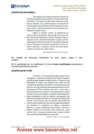 Língua Portuguesa para a Polícia Federal
Teoria e questões comentadas
Prof. Fabiano Sales – Aula 08
(CESPE/UnB-2010/ANEEL)

Em relação
a seguir.

às

estruturas

linguísticas

do

texto

acima,

julgue

o

item

28. A substituição de “se modificaram” (L.9) por foram modificadas prejudicaria a
correção gramatical do período.
(CESPE/UnB-2011/IFB)

Prof. Fabiano Sales

www.estrategiaconcursos.com.br

70 de 71

Acesse www.baixarveloz.net

 