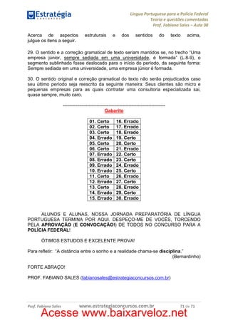 Língua Portuguesa para a Polícia Federal
Teoria e questões comentadas
Prof. Fabiano Sales – Aula 08
Acerca de aspectos
julgue os itens a seguir.

estruturais

e

dos

sentidos

do

texto

acima,

29. O sentido e a correção gramatical de texto seriam mantidos se, no trecho “Uma
empresa júnior, sempre sediada em uma universidade, é formada” (L.8-9), o
segmento sublinhado fosse deslocado para o início do período, da seguinte forma:
Sempre sediada em uma universidade, uma empresa júnior é formada.
30. O sentido original e correção gramatical do texto não serão prejudicados caso
seu último período seja reescrito da seguinte maneira: Seus clientes são micro e
pequenas empresas para as quais contratar uma consultoria especializada sai,
quase sempre, muito caro.
------------------------------------------------------------------Gabarito
01. Certo
02. Certo
03. Certo
04. Errado
05. Certo
06. Certo
07. Errado
08. Errado
09. Errado
10. Errado
11. Certo
12. Errado
13. Certo
14. Errado
15. Errado

16. Errado
17. Errado
18. Errado
19. Certo
20. Certo
21. Errado
22. Certo
23. Certo
24. Errado
25. Certo
26. Errado
27. Certo
28. Errado
29. Certo
30. Errado

ALUNOS E ALUNAS, NOSSA JORNADA PREPARATÓRIA DE LÍNGUA
PORTUGUESA TERMINA POR AQUI. DESPEÇO-ME DE VOCÊS, TORCENDO
PELA APROVAÇÃO (E CONVOCAÇÃO!) DE TODOS NO CONCURSO PARA A
POLÍCIA FEDERAL!
ÓTIMOS ESTUDOS E EXCELENTE PROVA!
Para refletir: “A distância entre o sonho e a realidade chama-se disciplina.”
(Bernardinho)
FORTE ABRAÇO!
PROF. FABIANO SALES (fabianosales@estrategiaconcursos.com.br)

Prof. Fabiano Sales

www.estrategiaconcursos.com.br

71 de 71

Acesse www.baixarveloz.net

 