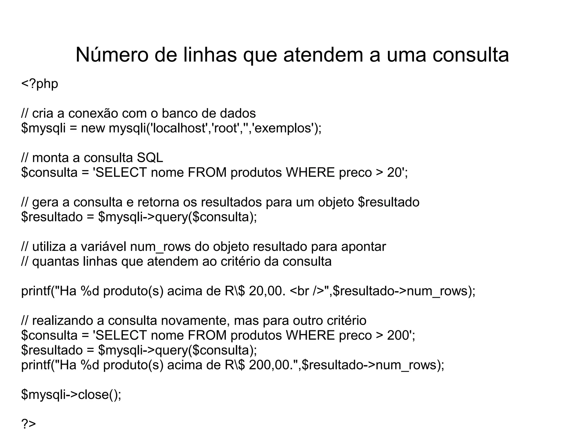 Número de linhas que atendem a uma consulta
<?php

// cria a conexão com o banco de dados
$mysqli = new mysqli('localhost','root','','exemplos');

// monta a consulta SQL
$consulta = 'SELECT nome FROM produtos WHERE preco > 20';

// gera a consulta e retorna os resultados para um objeto $resultado
$resultado = $mysqli->query($consulta);

// utiliza a variável num_rows do objeto resultado para apontar
// quantas linhas que atendem ao critério da consulta

printf("Ha %d produto(s) acima de R$ 20,00. <br />",$resultado->num_rows);

// realizando a consulta novamente, mas para outro critério
$consulta = 'SELECT nome FROM produtos WHERE preco > 200';
$resultado = $mysqli->query($consulta);
printf("Ha %d produto(s) acima de R$ 200,00.",$resultado->num_rows);

$mysqli->close();

?>
 