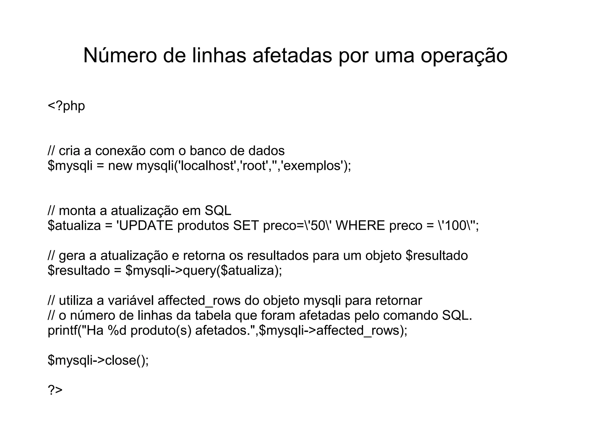 Número de linhas afetadas por uma operação

<?php


// cria a conexão com o banco de dados
$mysqli = new mysqli('localhost','root','','exemplos');


// monta a atualização em SQL
$atualiza = 'UPDATE produtos SET preco='50' WHERE preco = '100'';

// gera a atualização e retorna os resultados para um objeto $resultado
$resultado = $mysqli->query($atualiza);

// utiliza a variável affected_rows do objeto mysqli para retornar
// o número de linhas da tabela que foram afetadas pelo comando SQL.
printf("Ha %d produto(s) afetados.",$mysqli->affected_rows);

$mysqli->close();

?>
 