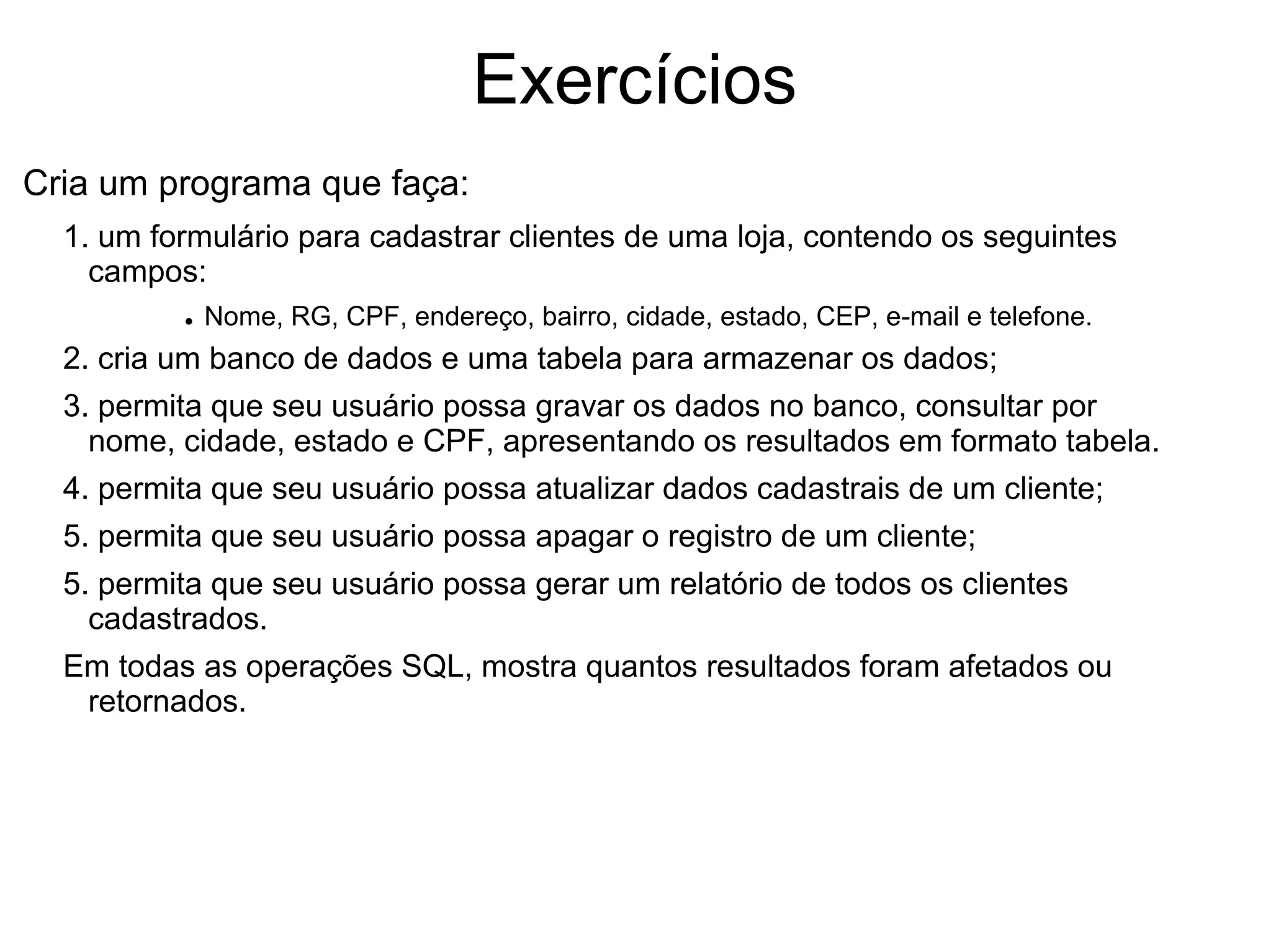 Exercícios
Cria um programa que faça:
  1. um formulário para cadastrar clientes de uma loja, contendo os seguintes
    campos:
          • Nome, RG, CPF, endereço, bairro, cidade, estado, CEP, e-mail e telefone.
  2. cria um banco de dados e uma tabela para armazenar os dados;
  3. permita que seu usuário possa gravar os dados no banco, consultar por
    nome, cidade, estado e CPF, apresentando os resultados em formato tabela.
  4. permita que seu usuário possa atualizar dados cadastrais de um cliente;
  5. permita que seu usuário possa apagar o registro de um cliente;
  5. permita que seu usuário possa gerar um relatório de todos os clientes
    cadastrados.
  Em todas as operações SQL, mostra quantos resultados foram afetados ou
   retornados.
 