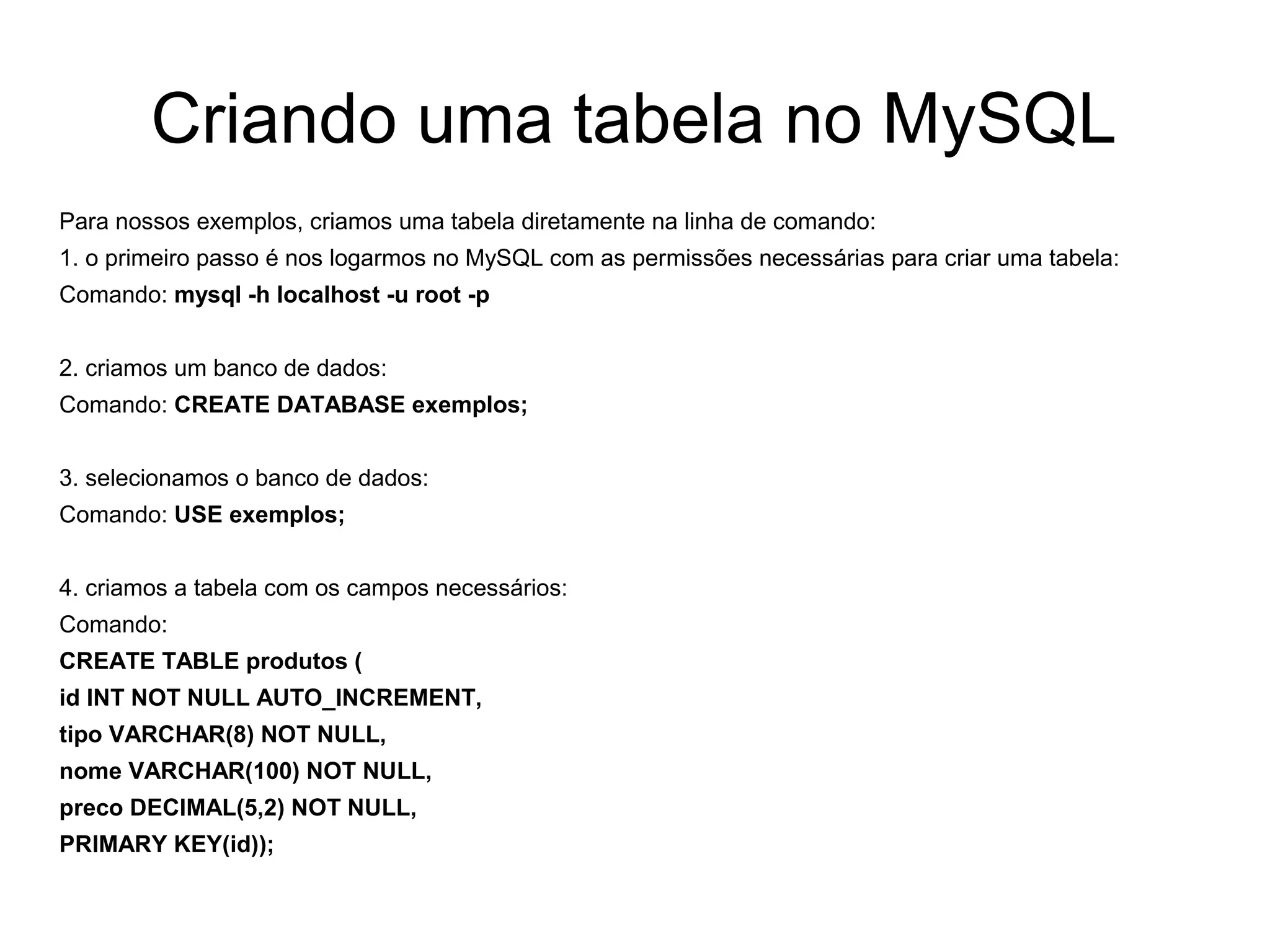 Criando uma tabela no MySQL
Para nossos exemplos, criamos uma tabela diretamente na linha de comando:
1. o primeiro passo é nos logarmos no MySQL com as permissões necessárias para criar uma tabela:
Comando: mysql -h localhost -u root -p


2. criamos um banco de dados:
Comando: CREATE DATABASE exemplos;


3. selecionamos o banco de dados:
Comando: USE exemplos;


4. criamos a tabela com os campos necessários:
Comando:
CREATE TABLE produtos (
id INT NOT NULL AUTO_INCREMENT,
tipo VARCHAR(8) NOT NULL,
nome VARCHAR(100) NOT NULL,
preco DECIMAL(5,2) NOT NULL,
PRIMARY KEY(id));
 