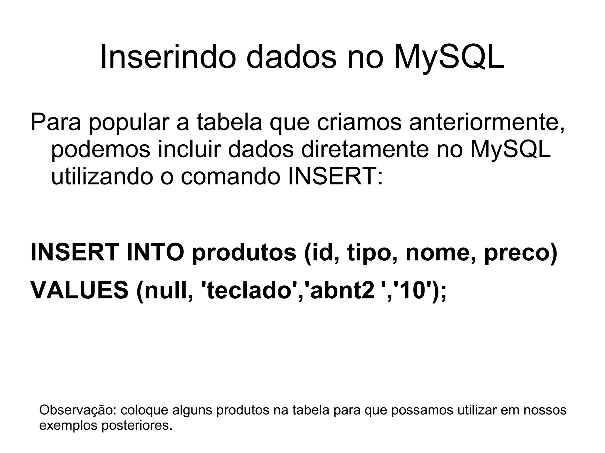 Inserindo dados no MySQL
Para popular a tabela que criamos anteriormente,
 podemos incluir dados diretamente no MySQL
 utilizando o comando INSERT:


INSERT INTO produtos (id, tipo, nome, preco)
VALUES (null, 'teclado','abnt2 ','10');



Observação: coloque alguns produtos na tabela para que possamos utilizar em nossos
exemplos posteriores.
 