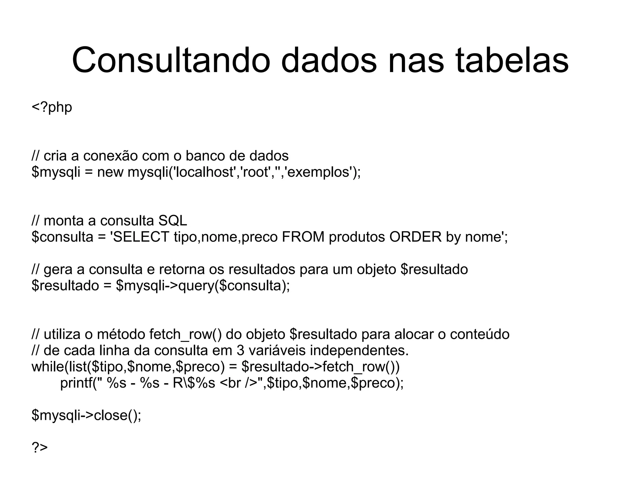 Consultando dados nas tabelas
<?php


// cria a conexão com o banco de dados
$mysqli = new mysqli('localhost','root','','exemplos');


// monta a consulta SQL
$consulta = 'SELECT tipo,nome,preco FROM produtos ORDER by nome';

// gera a consulta e retorna os resultados para um objeto $resultado
$resultado = $mysqli->query($consulta);


// utiliza o método fetch_row() do objeto $resultado para alocar o conteúdo
// de cada linha da consulta em 3 variáveis independentes.
while(list($tipo,$nome,$preco) = $resultado->fetch_row())
      printf(" %s - %s - R$%s <br />",$tipo,$nome,$preco);

$mysqli->close();

?>
 