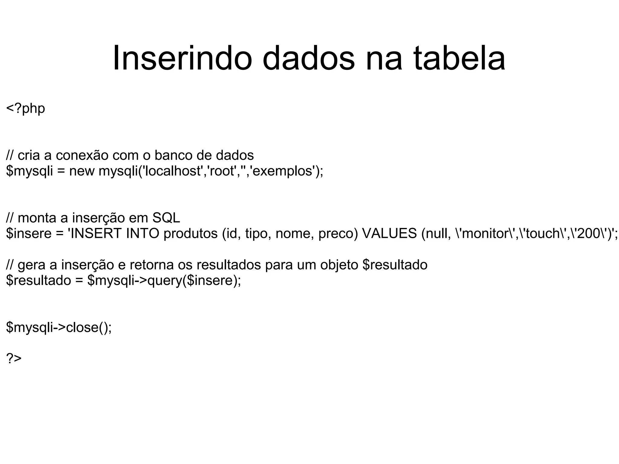 Inserindo dados na tabela
<?php


// cria a conexão com o banco de dados
$mysqli = new mysqli('localhost','root','','exemplos');


// monta a inserção em SQL
$insere = 'INSERT INTO produtos (id, tipo, nome, preco) VALUES (null, 'monitor','touch','200')';

// gera a inserção e retorna os resultados para um objeto $resultado
$resultado = $mysqli->query($insere);


$mysqli->close();

?>
 