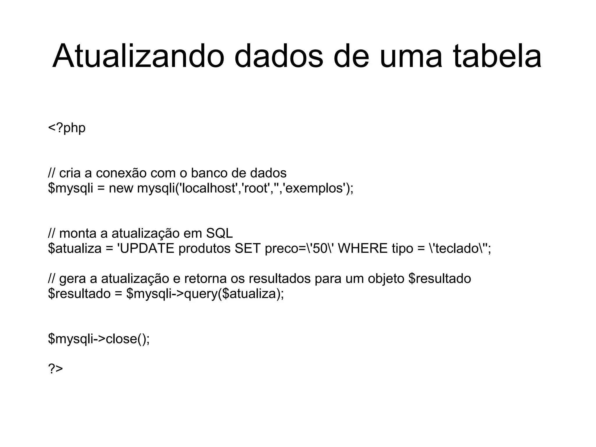 Atualizando dados de uma tabela
<?php


// cria a conexão com o banco de dados
$mysqli = new mysqli('localhost','root','','exemplos');


// monta a atualização em SQL
$atualiza = 'UPDATE produtos SET preco='50' WHERE tipo = 'teclado'';

// gera a atualização e retorna os resultados para um objeto $resultado
$resultado = $mysqli->query($atualiza);


$mysqli->close();

?>
 
