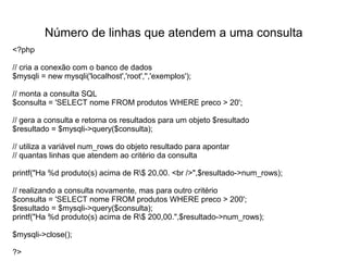 Número de linhas que atendem a uma consulta
<?php

// cria a conexão com o banco de dados
$mysqli = new mysqli('localhost','root','','exemplos');

// monta a consulta SQL
$consulta = 'SELECT nome FROM produtos WHERE preco > 20';

// gera a consulta e retorna os resultados para um objeto $resultado
$resultado = $mysqli->query($consulta);

// utiliza a variável num_rows do objeto resultado para apontar
// quantas linhas que atendem ao critério da consulta

printf("Ha %d produto(s) acima de R$ 20,00. <br />",$resultado->num_rows);

// realizando a consulta novamente, mas para outro critério
$consulta = 'SELECT nome FROM produtos WHERE preco > 200';
$resultado = $mysqli->query($consulta);
printf("Ha %d produto(s) acima de R$ 200,00.",$resultado->num_rows);

$mysqli->close();

?>
 