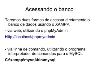Acessando o banco
Teremos duas formas de acessar diretamente o
 banco de dados usando o XAMPP:
- via web, utilizando o phpMyAdmin;
Http://localhost/phpmyadmin


- via linha de comando, utilizando o programa
  interpretador de comandos para o MySQL
C:xamppmysqlbinmysql
 
