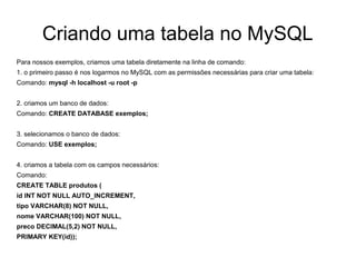 Criando uma tabela no MySQL
Para nossos exemplos, criamos uma tabela diretamente na linha de comando:
1. o primeiro passo é nos logarmos no MySQL com as permissões necessárias para criar uma tabela:
Comando: mysql -h localhost -u root -p


2. criamos um banco de dados:
Comando: CREATE DATABASE exemplos;


3. selecionamos o banco de dados:
Comando: USE exemplos;


4. criamos a tabela com os campos necessários:
Comando:
CREATE TABLE produtos (
id INT NOT NULL AUTO_INCREMENT,
tipo VARCHAR(8) NOT NULL,
nome VARCHAR(100) NOT NULL,
preco DECIMAL(5,2) NOT NULL,
PRIMARY KEY(id));
 