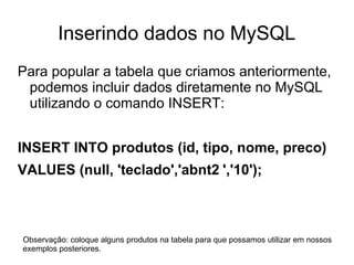 Inserindo dados no MySQL
Para popular a tabela que criamos anteriormente,
 podemos incluir dados diretamente no MySQL
 utilizando o comando INSERT:


INSERT INTO produtos (id, tipo, nome, preco)
VALUES (null, 'teclado','abnt2 ','10');



Observação: coloque alguns produtos na tabela para que possamos utilizar em nossos
exemplos posteriores.
 