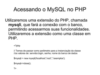 Acessando o MySQL no PHP
Utilizaremos uma extensão do PHP, chamada
 mysqli, que fará a conexão com o banco,
 permitindo acessarmos suas funcionalidades.
 Utilizaremos a extensão como uma classe em
 PHP.
    <?php

    // Temos de passar como parâmetro para a instanciação da classe
    //os valores de: servidor,login, senha, nome do banco de dados

    $mysqli = new mysqli('localhost','root','','exemplos');

    $mysqli->close();

    ?>
 