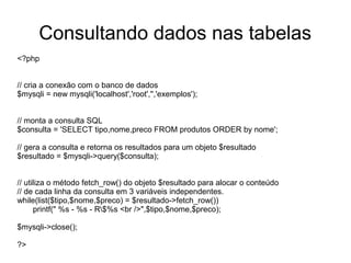 Consultando dados nas tabelas
<?php


// cria a conexão com o banco de dados
$mysqli = new mysqli('localhost','root','','exemplos');


// monta a consulta SQL
$consulta = 'SELECT tipo,nome,preco FROM produtos ORDER by nome';

// gera a consulta e retorna os resultados para um objeto $resultado
$resultado = $mysqli->query($consulta);


// utiliza o método fetch_row() do objeto $resultado para alocar o conteúdo
// de cada linha da consulta em 3 variáveis independentes.
while(list($tipo,$nome,$preco) = $resultado->fetch_row())
      printf(" %s - %s - R$%s <br />",$tipo,$nome,$preco);

$mysqli->close();

?>
 
