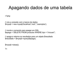 Apagando dados de uma tabela
<?php


// cria a conexão com o banco de dados
$mysqli = new mysqli('localhost','root','','exemplos');


// monta o comando para apagar em SQL
$apaga = 'DELETE FROM produtos WHERE tipo = 'mouse'';

// apaga e retorna os resultados para um objeto $resultado
$resultado = $mysqli->query($apaga);


$mysqli->close();

?>
 