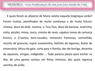  E quais foram os afazeres de Maria Julieta naquele longínquo verão?
Foram muitos, pontilhados de muita comilança e de muita leitura:
cinema, doce-de-leite, novena, o Tico-Tico, doce-de-banana, teatrinho,
visita, picolés, missa, rosca, cinema de novo, sapatos novos de camurça
branca, o Cruzeiro, bem-casados, romances franceses, comunhão,
recorte de gravuras, espiar casamentos, bolinho de legumes, festas de
aniversário, Missa do galo, carta para a família, dor-de-barriga, desenho
de aquarela, mingau, indigestão ... Tudo parecia pouco para encher os
dias de uma garota carioca em férias mineiras, das quais regressa
sozinha, de avião.
 