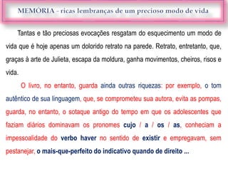 Tantas e tão preciosas evocações resgatam do esquecimento um modo de
vida que é hoje apenas um dolorido retrato na parede. Retrato, entretanto, que,
graças à arte de Julieta, escapa da moldura, ganha movimentos, cheiros, risos e
vida.
O livro, no entanto, guarda ainda outras riquezas: por exemplo, o tom
autêntico de sua linguagem, que, se comprometeu sua autora, evita as pompas,
guarda, no entanto, o sotaque antigo do tempo em que os adolescentes que
faziam diários dominavam os pronomes cujo / a / os / as, conheciam a
impessoalidade do verbo haver no sentido de existir e empregavam, sem
pestanejar, o mais-que-perfeito do indicativo quando de direito ...
 