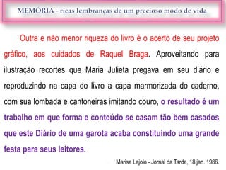 Outra e não menor riqueza do livro é o acerto de seu projeto
gráfico, aos cuidados de Raquel Braga. Aproveitando para
ilustração recortes que Maria Julieta pregava em seu diário e
reproduzindo na capa do livro a capa marmorizada do caderno,
com sua lombada e cantoneiras imitando couro, o resultado é um
trabalho em que forma e conteúdo se casam tão bem casados
que este Diário de uma garota acaba constituindo uma grande
festa para seus leitores.
 Marisa Lajolo - Jornal da Tarde, 18 jan. 1986.
 