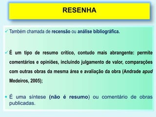 RESENHA
 Também chamada de recensão ou análise bibliográfica.
 É um tipo de resumo crítico, contudo mais abrangente: permite
comentários e opiniões, incluindo julgamento de valor, comparações
com outras obras da mesma área e avaliação da obra (Andrade apud
Medeiros, 2005);
 É uma síntese (não é resumo) ou comentário de obras
publicadas.
 
