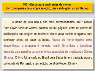 1001 discos para ouvir antes de morrer
Livro compensa pela ampla seleção, que vai do glam ao synth-pop
O nome do livro não é dos mais surpreendentes. 1001 Discos
Para Ouvir Antes de Morrer, catatau de 960 páginas, entra na esteira de
publicações que elegem os melhores filmes para assistir e lugares para
conhecer antes de bater as botas. Apesar do nome inspirar certa
desconfiança, a proposta é honesta: reunir 90 críticos e jornalistas
musicais para peneirar os lançamentos essenciais da música nos últimos
50 anos. O livro foi lançado no Brasil pela Sextante, em tradução para o
português de Portugal, e tem edição geral de Robert Dimery.
 
