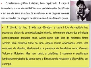 • O tratamento gráfico é vistoso, bem caprichado. A capa é
ilustrada com uma foto de Sid Vicious - ex-baixista dos Sex Pistols
- em um de seus arroubos de estrelismo, e as páginas internas
são recheadas por imagens de discos e de artistas fazendo poses.
• A divisão do livro é feita por décadas, e cada início de capítulo traz
pequenas pílulas de contextualização história, informando alguns dos principais
acontecimentos daqueles anos. Assim como toda lista de melhores filmes
sempre trará Cidadão Kane no topo, espere muitas obviedades, como uma
overdose de Beatles, Radiohead e a presença de brasileiros como Caetano
Veloso e Mutantes. Mas num geral, a coletânea é coerente e equilibrada,
lembrando o trabalho de gente como o Einsturzende Neubaten e Missy Elliot, por
exemplo.
 