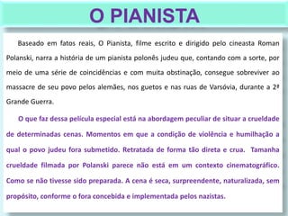 O PIANISTA
Baseado em fatos reais, O Pianista, filme escrito e dirigido pelo cineasta Roman
Polanski, narra a história de um pianista polonês judeu que, contando com a sorte, por
meio de uma série de coincidências e com muita obstinação, consegue sobreviver ao
massacre de seu povo pelos alemães, nos guetos e nas ruas de Varsóvia, durante a 2ª
Grande Guerra.
O que faz dessa película especial está na abordagem peculiar de situar a crueldade
de determinadas cenas. Momentos em que a condição de violência e humilhação a
qual o povo judeu fora submetido. Retratada de forma tão direta e crua. Tamanha
crueldade filmada por Polanski parece não está em um contexto cinematográfico.
Como se não tivesse sido preparada. A cena é seca, surpreendente, naturalizada, sem
propósito, conforme o fora concebida e implementada pelos nazistas.
 