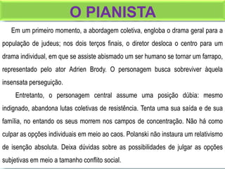 O PIANISTA
Em um primeiro momento, a abordagem coletiva, engloba o drama geral para a
população de judeus; nos dois terços finais, o diretor desloca o centro para um
drama individual, em que se assiste abismado um ser humano se tornar um farrapo,
representado pelo ator Adrien Brody. O personagem busca sobreviver àquela
insensata perseguição.
Entretanto, o personagem central assume uma posição dúbia: mesmo
indignado, abandona lutas coletivas de resistência. Tenta uma sua saída e de sua
família, no entando os seus morrem nos campos de concentração. Não há como
culpar as opções individuais em meio ao caos. Polanski não instaura um relativismo
de isenção absoluta. Deixa dúvidas sobre as possibilidades de julgar as opções
subjetivas em meio a tamanho conflito social.
 
