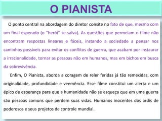 O ponto central na abordagem do diretor consite no fato de que, mesmo com
um final esperado (o “herói” se salva). As questões que permeiam o filme não
encontram respostas lineares e fáceis, instando a sociedade a pensar nos
caminhos possíveis para evitar os conflitos de guerra, que acabam por instaurar
a irracionalidade, tornar as pessoas não em humanos, mas em bichos em busca
da sobrevivência.
Enfim, O Pianista, aborda a coragem de reler feridas já tão remexidas, com
originalidade, profundidade e veemência. Esse filme constitui um alerta e um
épico de esperança para que a humanidade não se esqueça que em uma guerra
são pessoas comuns que perdem suas vidas. Humanos inocentes dos ardis de
poderosos e seus projetos de controle mundial.
O PIANISTA
 
